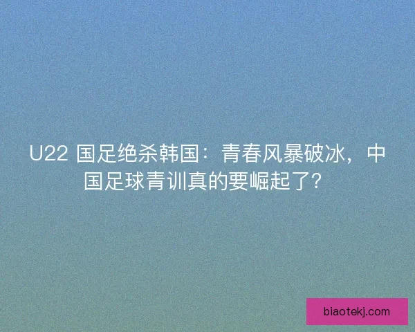 U22 国足绝杀韩国：青春风暴破冰，中国足球青训真的要崛起了？