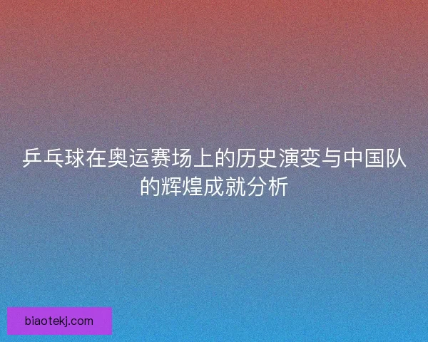 乒乓球在奥运赛场上的历史演变与中国队的辉煌成就分析