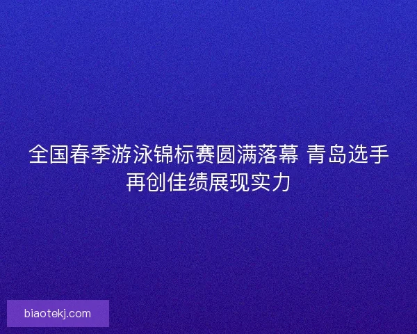 全国春季游泳锦标赛圆满落幕 青岛选手再创佳绩展现实力