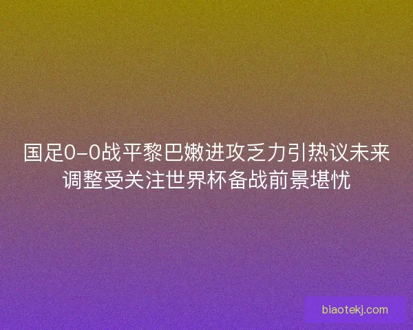国足0-0战平黎巴嫩进攻乏力引热议未来调整受关注世界杯备战前景堪忧