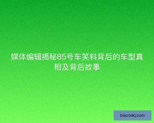 媒体编辑揭秘85号车笑料背后的车型真相及背后故事 媒体编辑揭秘85号车笑料背后的车型真相及背后故事