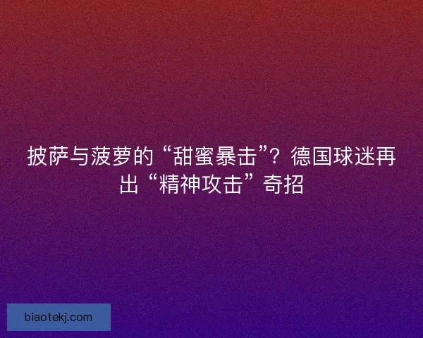 披萨与菠萝的 “甜蜜暴击”？德国球迷再出 “精神攻击” 奇招