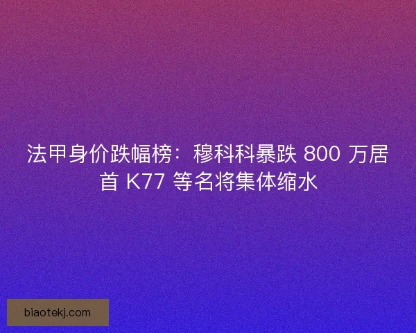 法甲身价跌幅榜：穆科科暴跌 800 万居首 K77 等名将集体缩水