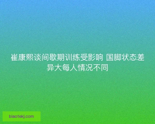 崔康熙谈间歇期训练受影响 国脚状态差异大每人情况不同 崔康熙谈间歇期训练受影响 国脚状态差异大每人情况不同