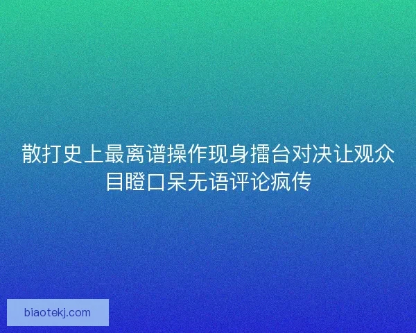 散打史上最离谱操作现身擂台对决让观众目瞪口呆无语评论疯传