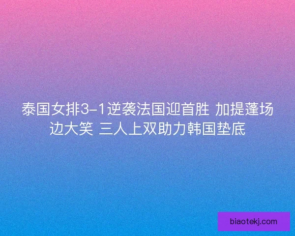 泰国女排3-1逆袭法国迎首胜 加提蓬场边大笑 三人上双助力韩国垫底