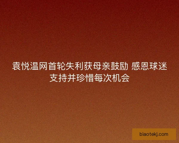 袁悦温网首轮失利获母亲鼓励 感恩球迷支持并珍惜每次机会