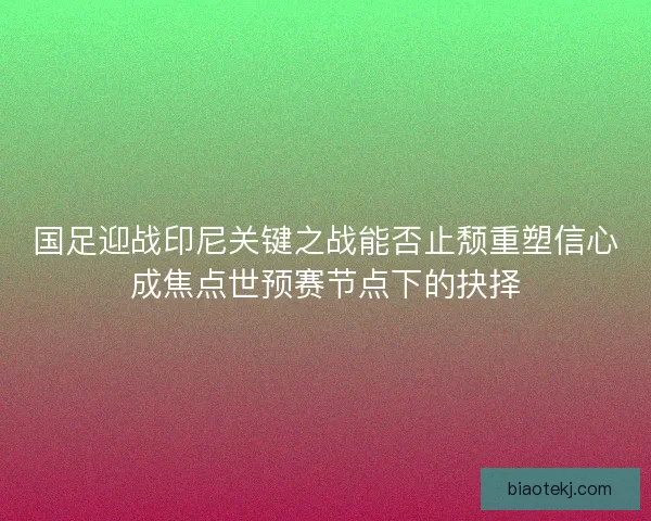 国足迎战印尼关键之战能否止颓重塑信心成焦点世预赛节点下的抉择