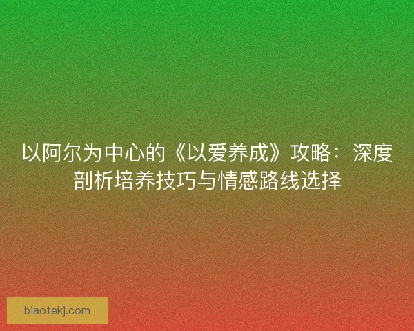 以阿尔为中心的《以爱养成》攻略:深度剖析培养技巧与情感路线选择 以阿尔为中心的《以爱养成》攻略:深度剖析培养技巧与情感路线选择
