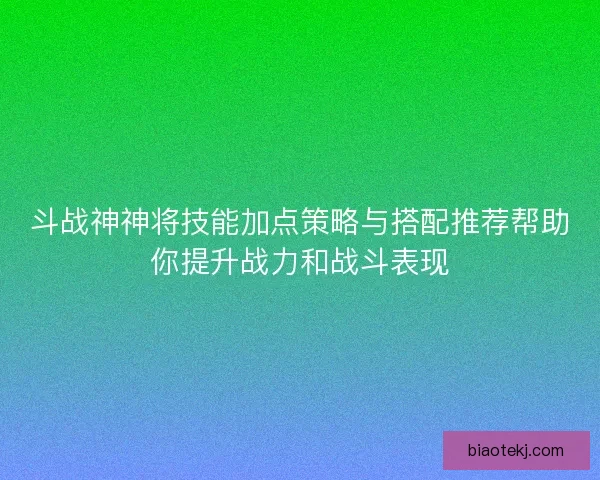 斗战神神将技能加点策略与搭配推荐帮助你提升战力和战斗表现
