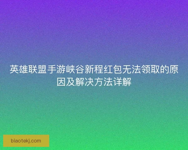 英雄联盟手游峡谷新程红包无法领取的原因及解决方法详解