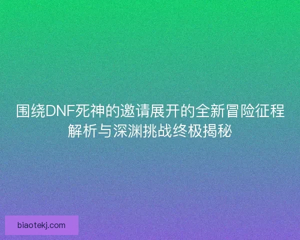 围绕DNF死神的邀请展开的全新冒险征程解析与深渊挑战终极揭秘