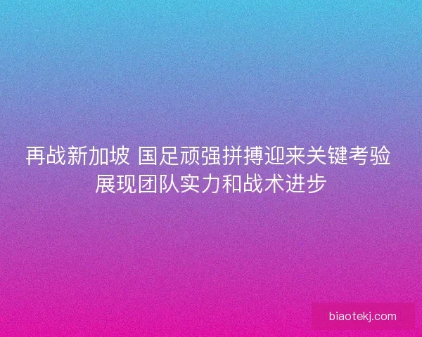 再战新加坡 国足顽强拼搏迎来关键考验 展现团队实力和战术进步