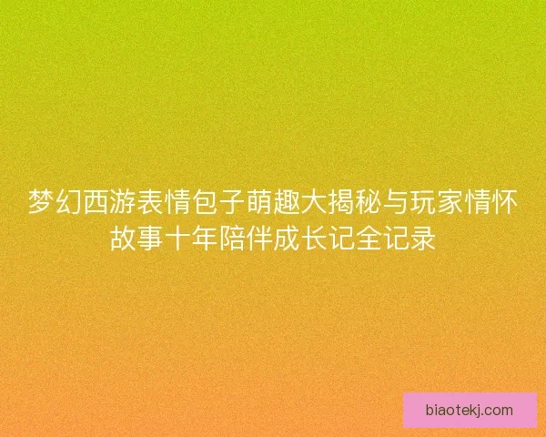 梦幻西游表情包子萌趣大揭秘与玩家情怀故事十年陪伴成长记全记录