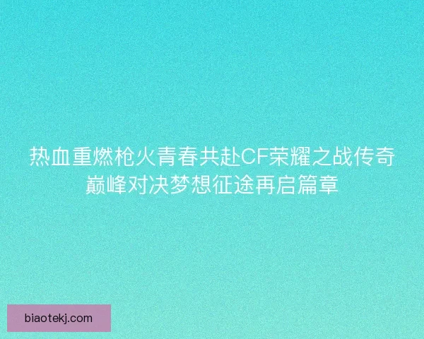 热血重燃枪火青春共赴CF荣耀之战传奇巅峰对决梦想征途再启篇章 热血重燃枪火青春共赴CF荣耀之战传奇巅峰对决梦想征途再启篇章