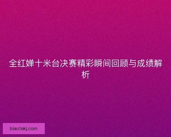 全红婵十米台决赛精彩瞬间回顾与成绩解析 全红婵十米台决赛精彩瞬间回顾与成绩解析