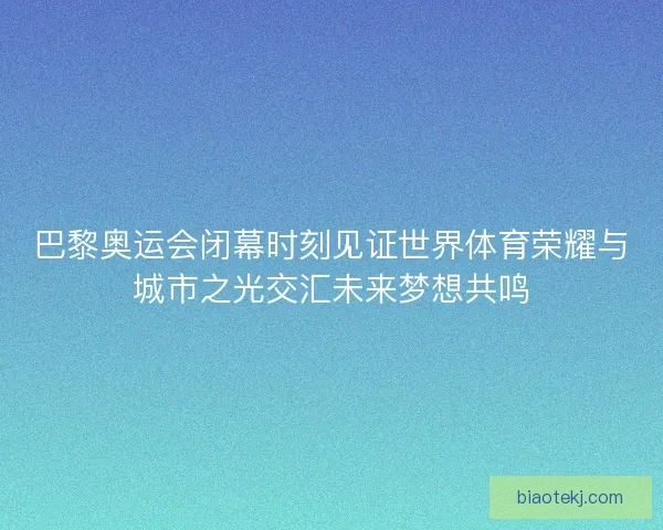 巴黎奥运会闭幕时刻见证世界体育荣耀与城市之光交汇未来梦想共鸣