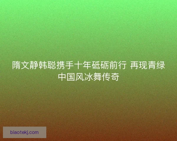 隋文静韩聪携手十年砥砺前行 再现青绿中国风冰舞传奇