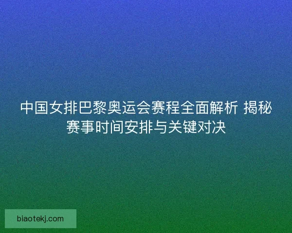 中国女排巴黎奥运会赛程全面解析 揭秘赛事时间安排与关键对决