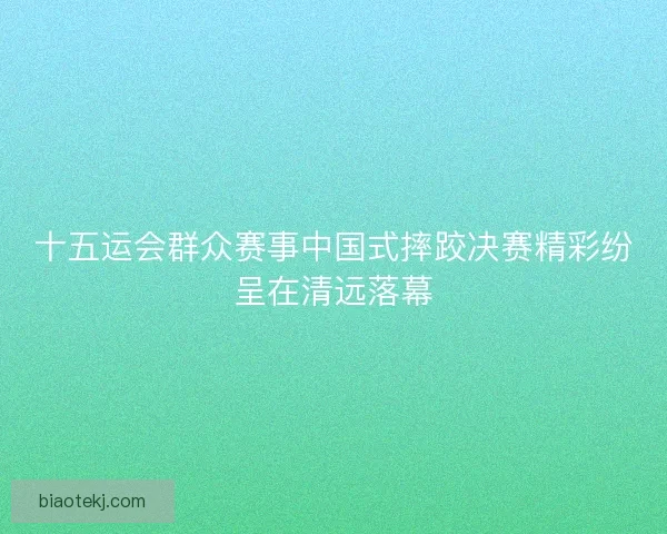 十五运会群众赛事中国式摔跤决赛精彩纷呈在清远落幕
