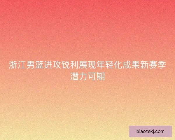 浙江男篮进攻锐利展现年轻化成果新赛季潜力可期
