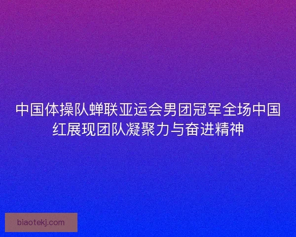 中国体操队蝉联亚运会男团冠军全场中国红展现团队凝聚力与奋进精神