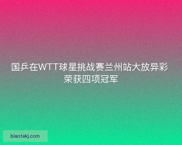 国乒在WTT球星挑战赛兰州站大放异彩 荣获四项冠军 国乒在WTT球星挑战赛兰州站大放异彩 荣获四项冠军