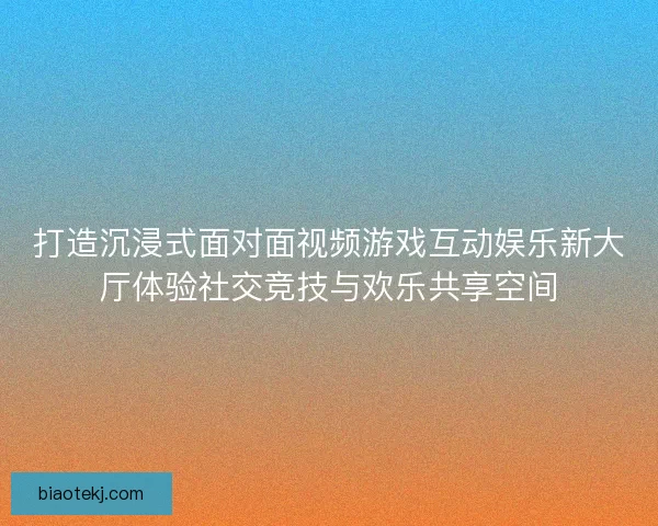 打造沉浸式面对面视频游戏互动娱乐新大厅体验社交竞技与欢乐共享空间 打造沉浸式面对面视频游戏互动娱乐新大厅体验社交竞技与欢乐共享空间