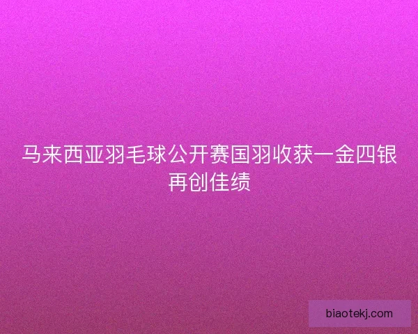 马来西亚羽毛球公开赛国羽收获一金四银再创佳绩