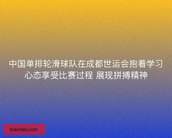 中国单排轮滑球队在成都世运会抱着学习心态享受比赛过程 展现拼搏精神