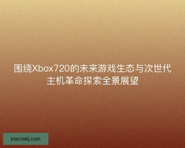 围绕Xbox720的未来游戏生态与次世代主机革命探索全景展望