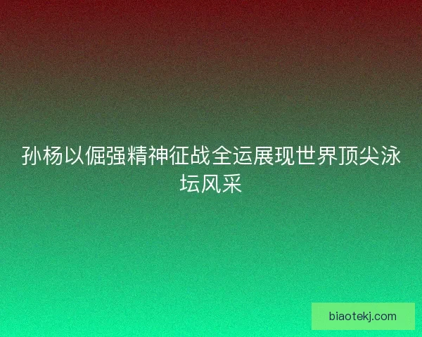 孙杨以倔强精神征战全运展现世界顶尖泳坛风采