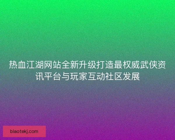 热血江湖网站全新升级打造最权威武侠资讯平台与玩家互动社区发展