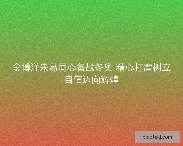 金博洋朱易同心备战冬奥 精心打磨树立自信迈向辉煌 金博洋朱易同心备战冬奥 精心打磨树立自信迈向辉煌