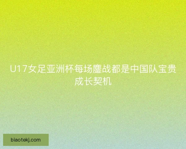 U17女足亚洲杯每场鏖战都是中国队宝贵成长契机