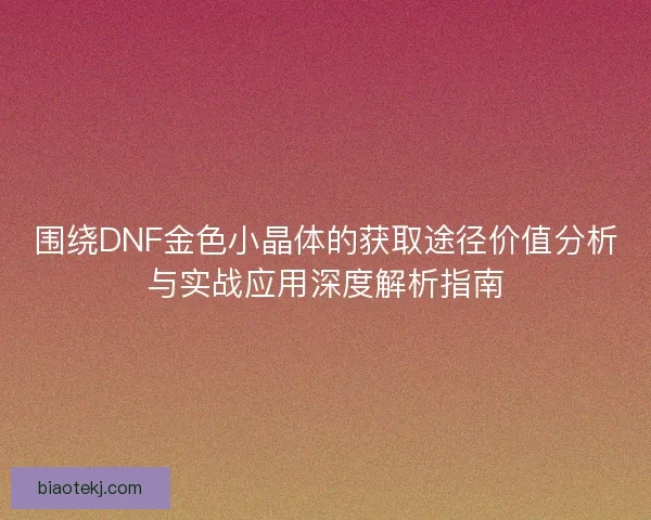 围绕DNF金色小晶体的获取途径价值分析与实战应用深度解析指南 围绕DNF金色小晶体的获取途径价值分析与实战应用深度解析指南