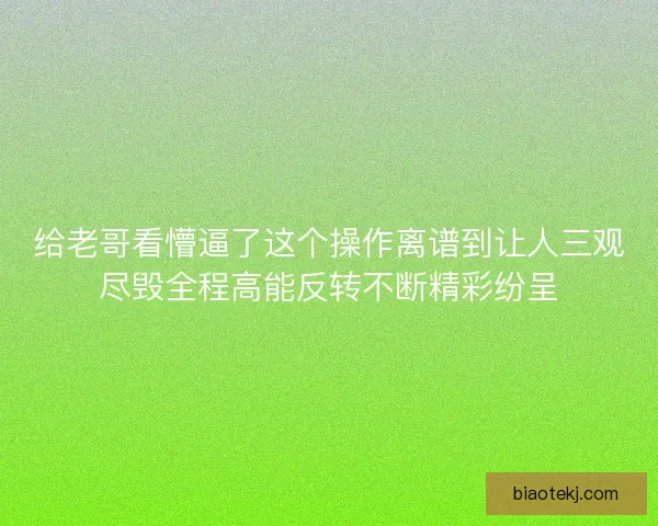 给老哥看懵逼了这个操作离谱到让人三观尽毁全程高能反转不断精彩纷呈
