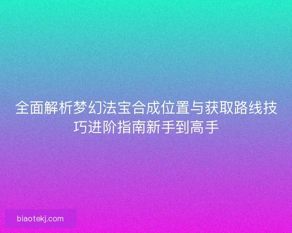 全面解析梦幻法宝合成位置与获取路线技巧进阶指南新手到高手 全面解析梦幻法宝合成位置与获取路线技巧进阶指南新手到高手