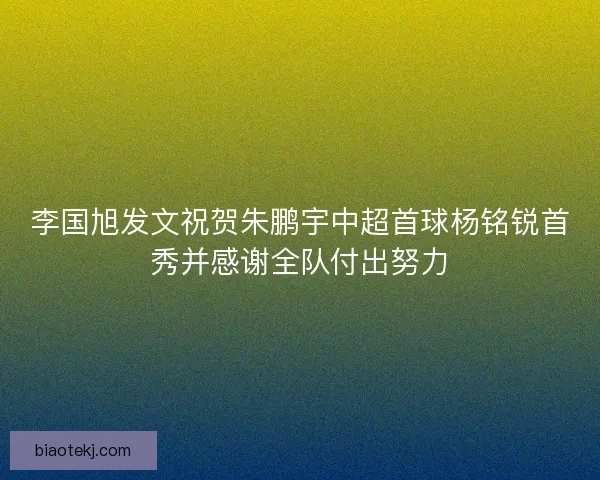 李国旭发文祝贺朱鹏宇中超首球杨铭锐首秀并感谢全队付出努力