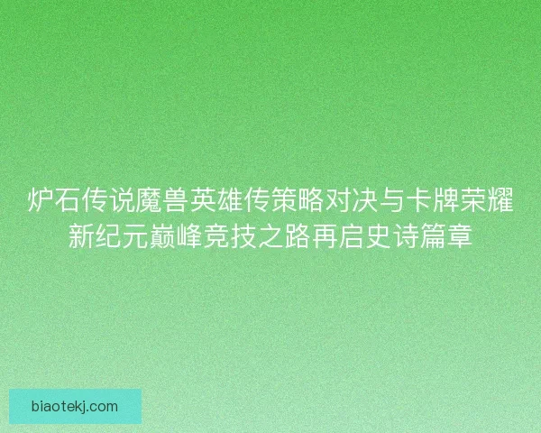 炉石传说魔兽英雄传策略对决与卡牌荣耀新纪元巅峰竞技之路再启史诗篇章