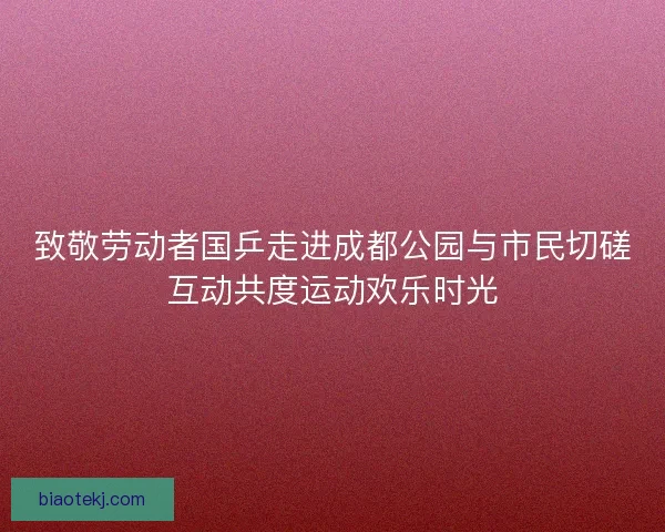 致敬劳动者国乒走进成都公园与市民切磋互动共度运动欢乐时光 致敬劳动者国乒走进成都公园与市民切磋互动共度运动欢乐时光