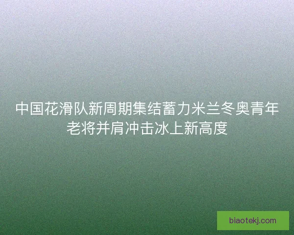 中国花滑队新周期集结蓄力米兰冬奥青年老将并肩冲击冰上新高度 中国花滑队新周期集结蓄力米兰冬奥青年老将并肩冲击冰上新高度