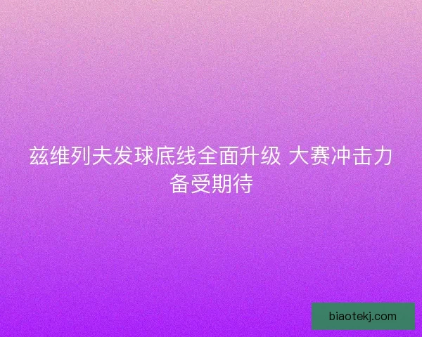 兹维列夫发球底线全面升级 大赛冲击力备受期待