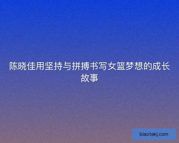 陈晓佳用坚持与拼搏书写女篮梦想的成长故事