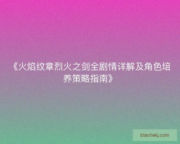 《火焰纹章烈火之剑全剧情详解及角色培养策略指南》 《火焰纹章烈火之剑全剧情详解及角色培养策略指南》