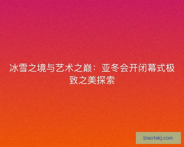 冰雪之境与艺术之巅:亚冬会开闭幕式极致之美探索 冰雪之境与艺术之巅:亚冬会开闭幕式极致之美探索