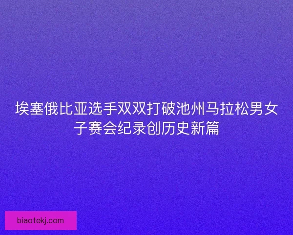 埃塞俄比亚选手双双打破池州马拉松男女子赛会纪录创历史新篇 埃塞俄比亚选手双双打破池州马拉松男女子赛会纪录创历史新篇